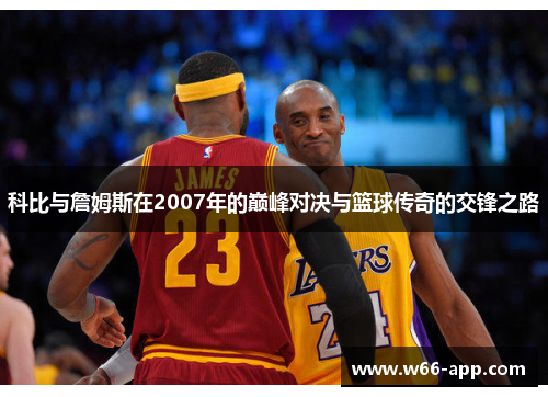科比与詹姆斯在2007年的巅峰对决与篮球传奇的交锋之路 科比与詹姆斯在2007年的巅峰对决与篮球传奇的交锋之路