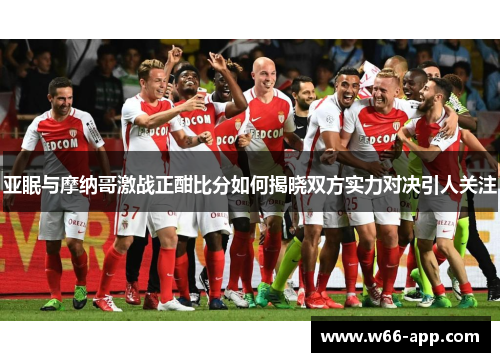 亚眠与摩纳哥激战正酣比分如何揭晓双方实力对决引人关注 亚眠与摩纳哥激战正酣比分如何揭晓双方实力对决引人关注